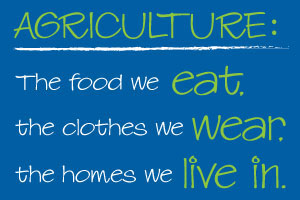 Agriculture is everywhere—down every road and in every home. It’s the food we eat, the clothes we wear, the fuel in our cars and so much more.